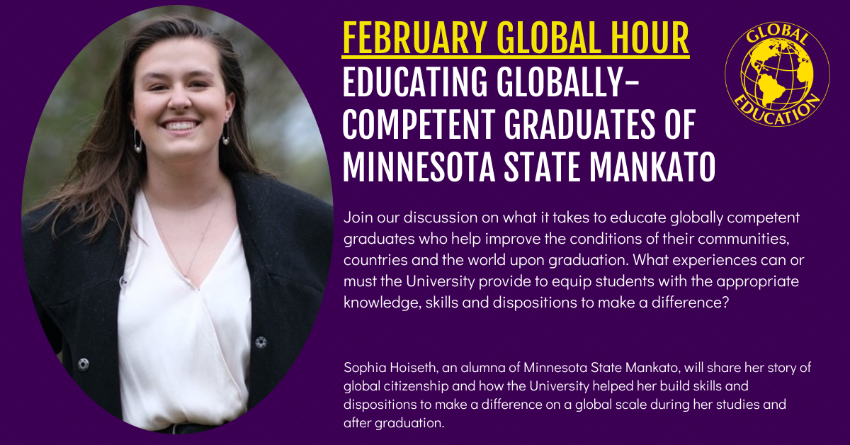 FEBRUARY GLOBAL HOUR EDUCATING GLOBALLY- COMPETENT GRADUATES OF MINNESOTA STATE MANKATO -Sophia Hoiseth, an alumna of Minnesota State Mankato, will share her story of global citizenship and how the University helped her build skills and dispositions to make a difference on a global scale during her studies and after graduation.