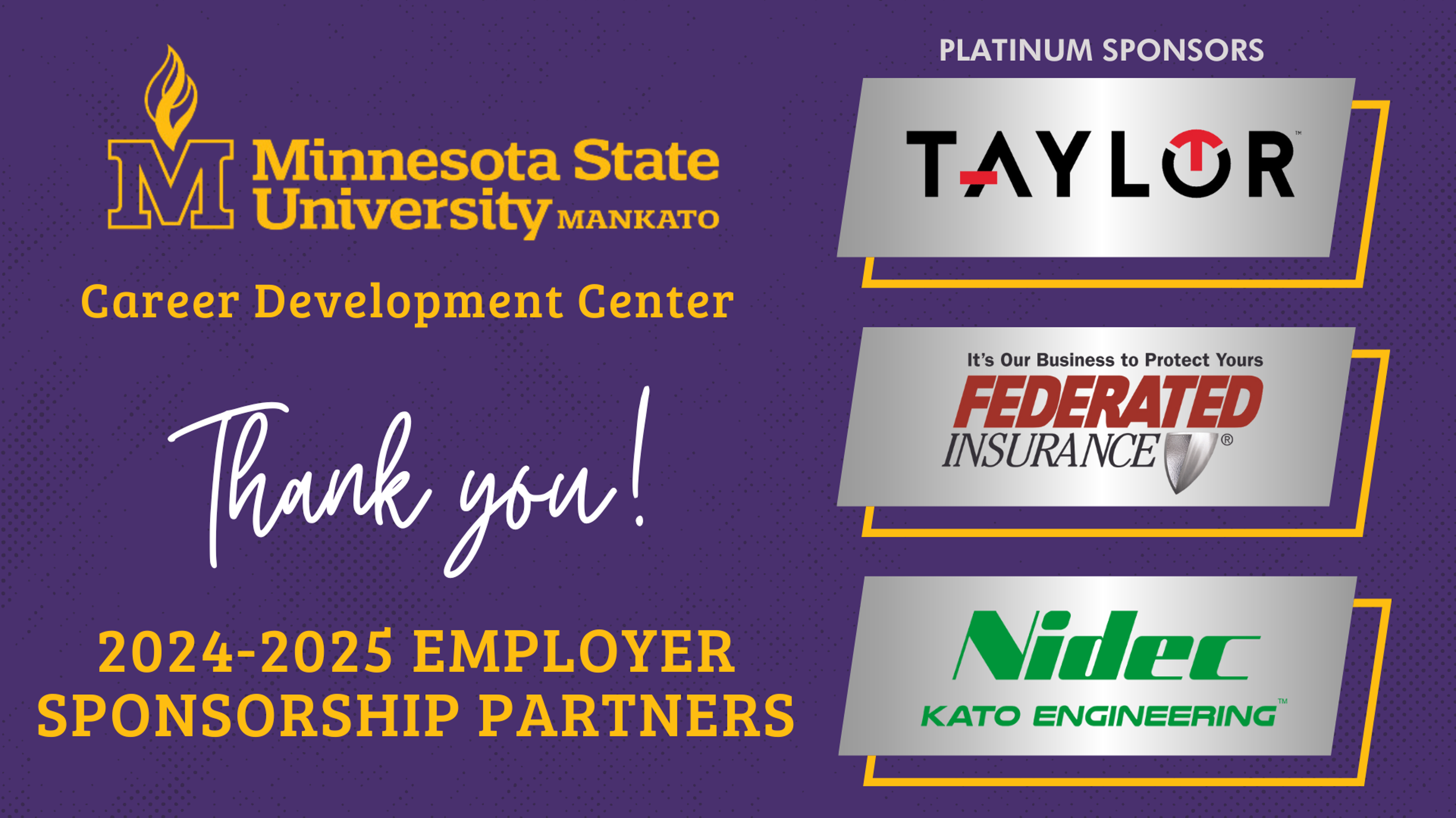 The Minnesota State University Career Development Center 2024-2025 Employer Sponsorship Partners thank you to the platinum sponsors: Taylor, Federated Insurance and Nidec Kato Engineering